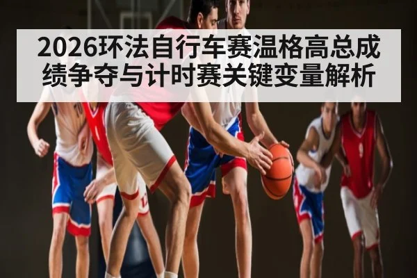 2026环法自行车赛温格高总成绩争夺与计时赛关键变量解析